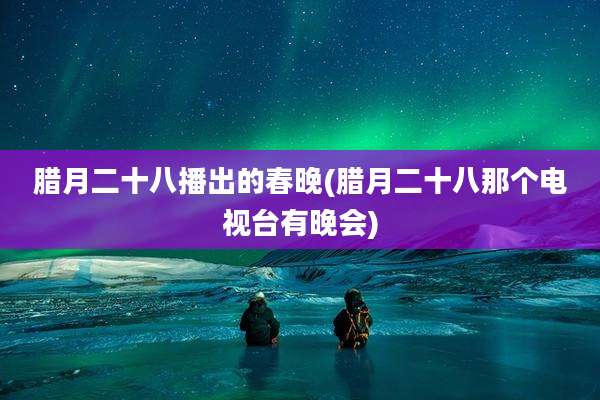 腊月二十八播出的春晚(腊月二十八那个电视台有晚会)