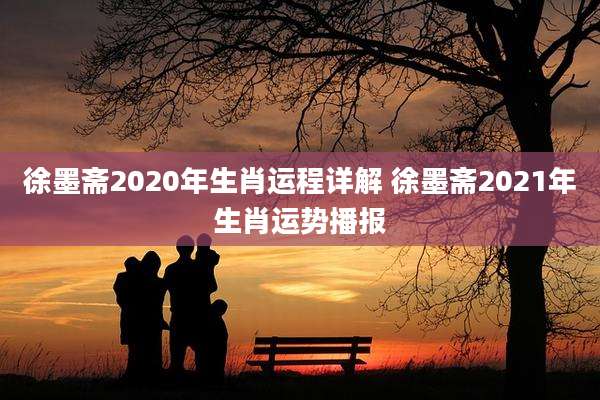 徐墨斋2020年生肖运程详解 徐墨斋2021年生肖运势播报