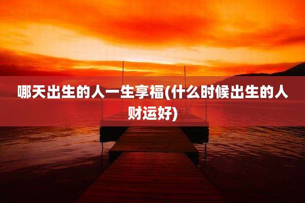 哪天出生的人一生享福(什么时候出生的人财运好)