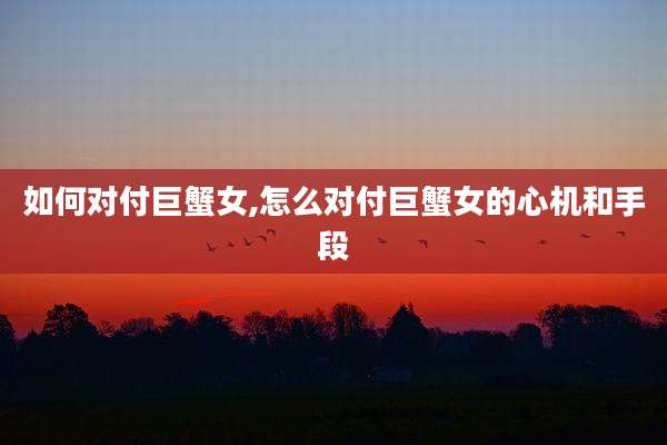 如何对付巨蟹女,怎么对付巨蟹女的心机和手段