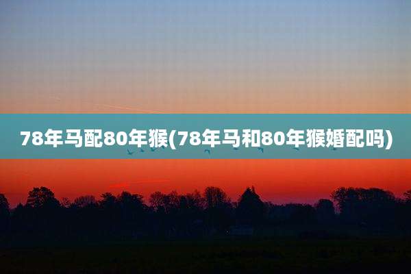 78年马配80年猴(78年马和80年猴婚配吗)