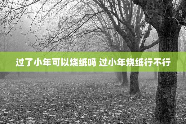 过了小年可以烧纸吗 过小年烧纸行不行