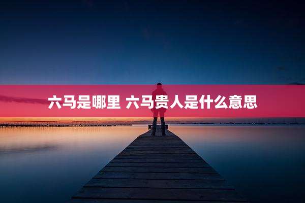 六马是哪里 六马贵人是什么意思