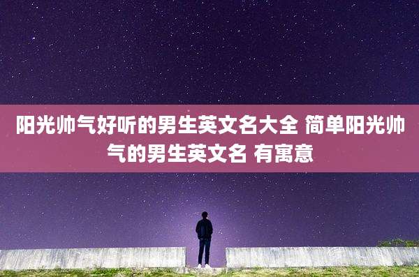 阳光帅气好听的男生英文名大全 简单阳光帅气的男生英文名 有寓意