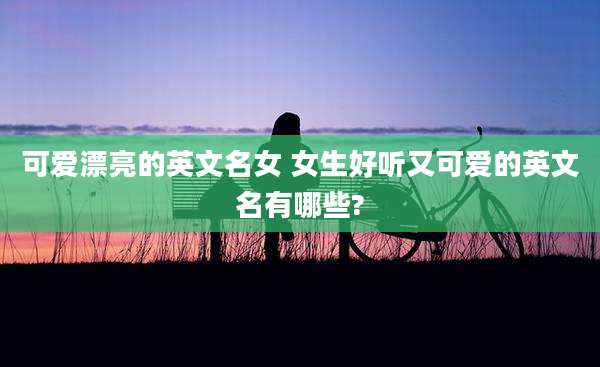 可爱漂亮的英文名女 女生好听又可爱的英文名有哪些?