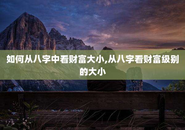 如何从八字中看财富大小,从八字看财富级别的大小