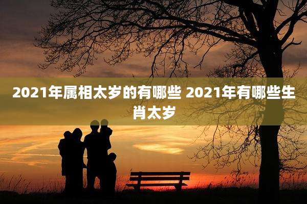 2021年属相太岁的有哪些 2021年有哪些生肖太岁