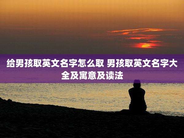 给男孩取英文名字怎么取 男孩取英文名字大全及寓意及读法