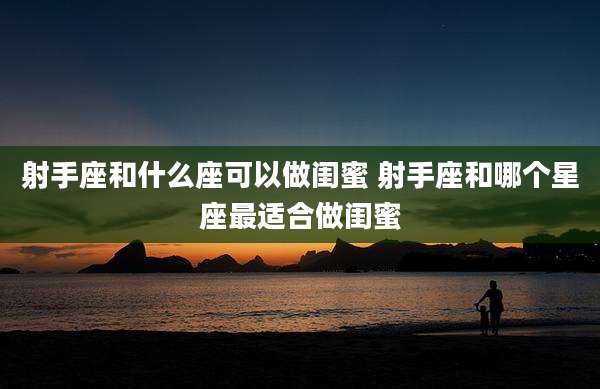 射手座和什么座可以做闺蜜 射手座和哪个星座最适合做闺蜜