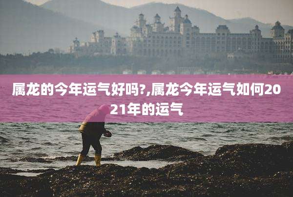 属龙的今年运气好吗?,属龙今年运气如何2021年的运气