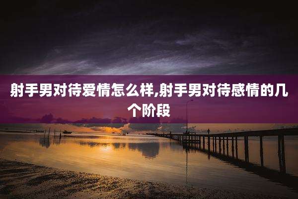 射手男对待爱情怎么样,射手男对待感情的几个阶段