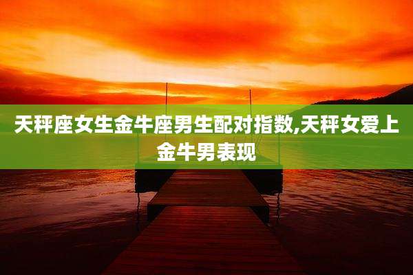 天秤座女生金牛座男生配对指数,天秤女爱上金牛男表现