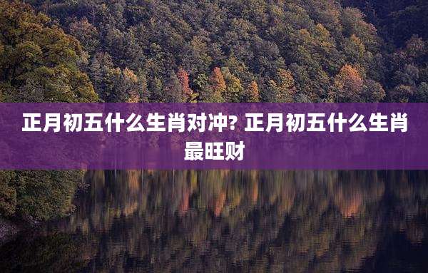 正月初五什么生肖对冲? 正月初五什么生肖最旺财