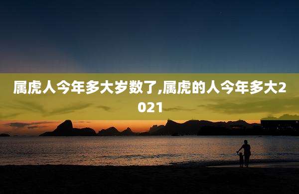 属虎人今年多大岁数了,属虎的人今年多大2021