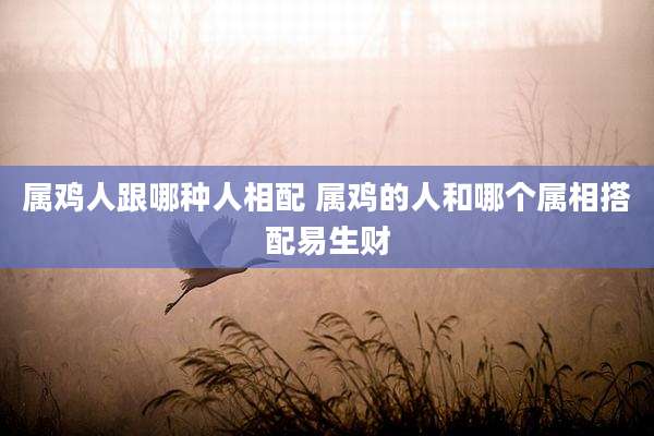 属鸡人跟哪种人相配 属鸡的人和哪个属相搭配易生财