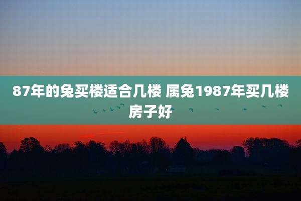 87年的兔买楼适合几楼 属兔1987年买几楼房子好