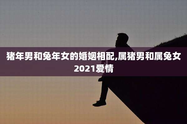 猪年男和兔年女的婚姻相配,属猪男和属兔女2021爱情