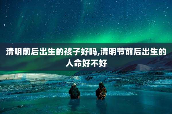 清明前后出生的孩子好吗,清明节前后出生的人命好不好