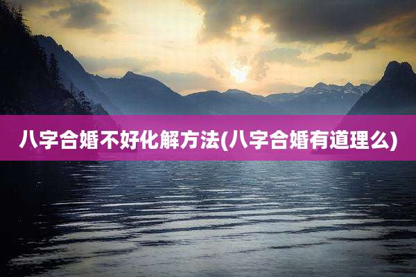 八字合婚不好化解方法(八字合婚有道理么)