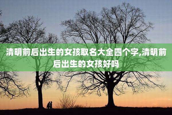 清明前后出生的女孩取名大全四个字,清明前后出生的女孩好吗