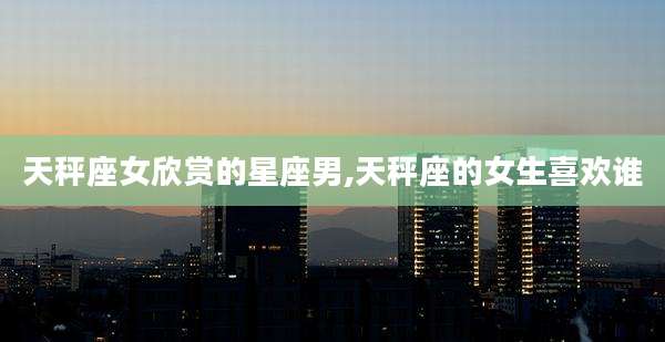 天秤座女欣赏的星座男,天秤座的女生喜欢谁