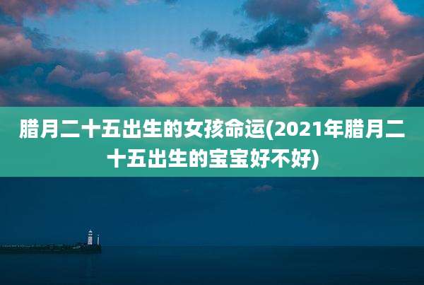 腊月二十五出生的女孩命运(2021年腊月二十五出生的宝宝好不好)