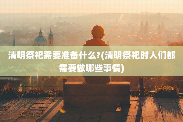 清明祭祀需要准备什么?(清明祭祀时人们都需要做哪些事情)