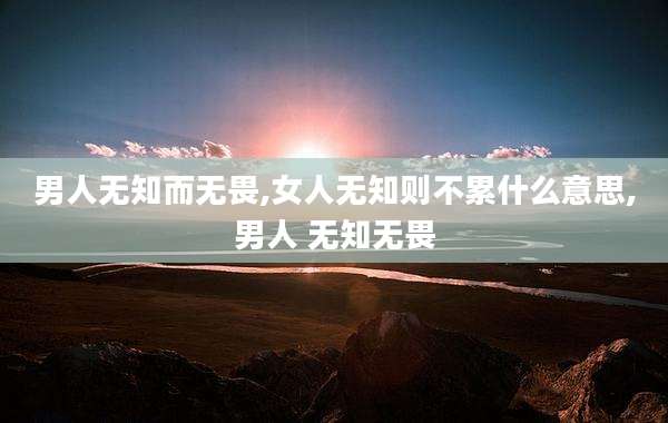 男人无知而无畏,女人无知则不累什么意思,男人 无知无畏