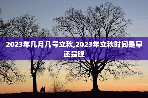 2023年几月几号立秋,2023年立秋时间是早还是晚