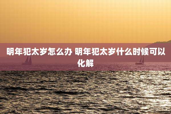 明年犯太岁怎么办 明年犯太岁什么时候可以化解