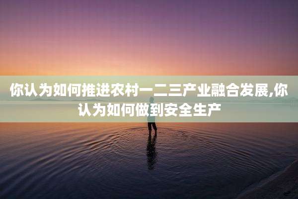 你认为如何推进农村一二三产业融合发展,你认为如何做到安全生产