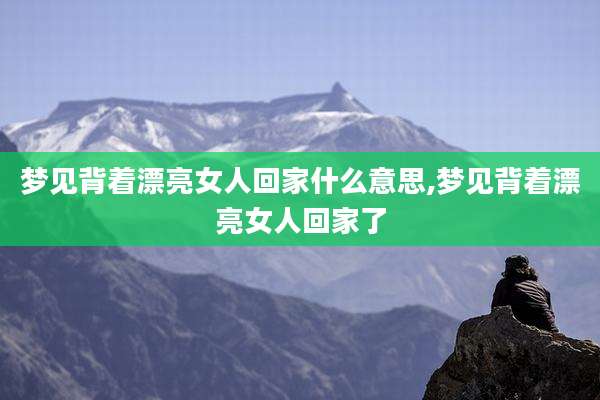 梦见背着漂亮女人回家什么意思,梦见背着漂亮女人回家了