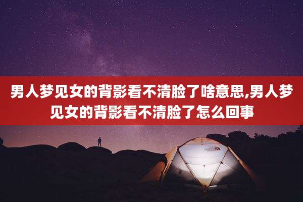 男人梦见女的背影看不清脸了啥意思,男人梦见女的背影看不清脸了怎么回事
