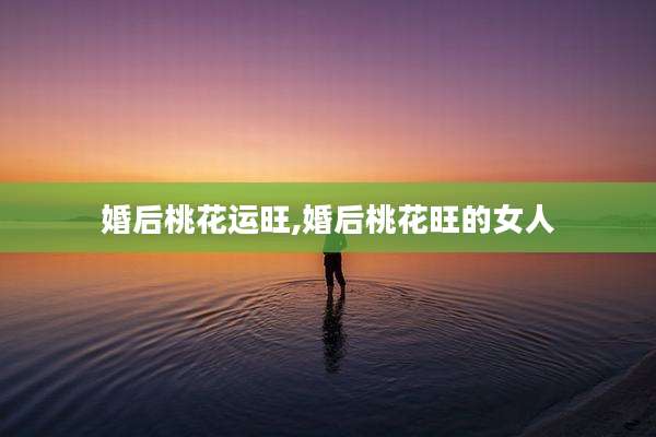 婚后桃花运旺,婚后桃花旺的女人