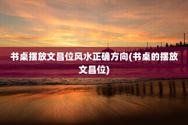 书桌摆放文昌位风水正确方向(书桌的摆放文昌位)