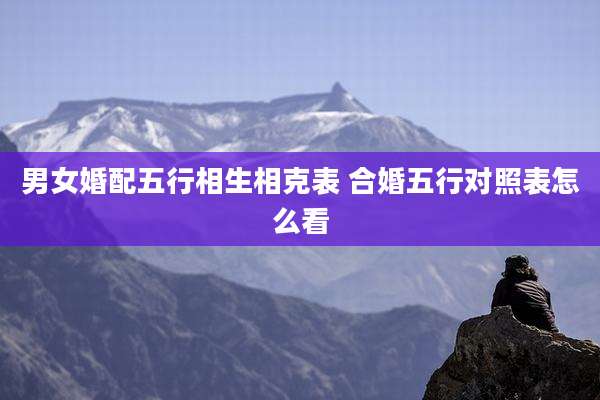 男女婚配五行相生相克表 合婚五行对照表怎么看