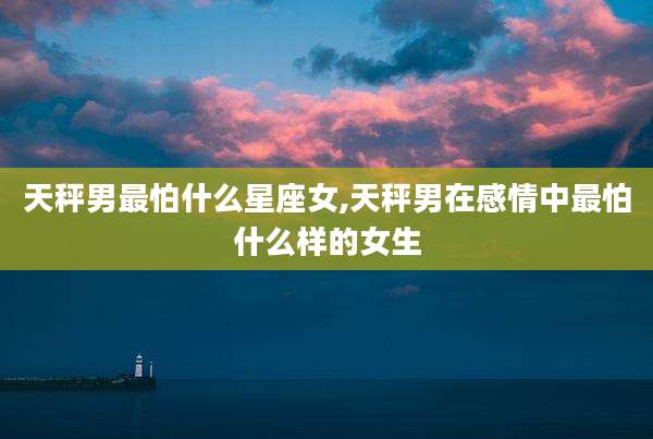 天秤男最怕什么星座女,天秤男在感情中最怕什么样的女生