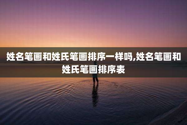 姓名笔画和姓氏笔画排序一样吗,姓名笔画和姓氏笔画排序表