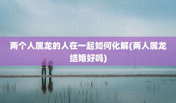 两个人属龙的人在一起如何化解(两人属龙结婚好吗)
