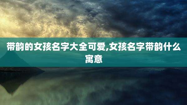 带韵的女孩名字大全可爱,女孩名字带韵什么寓意