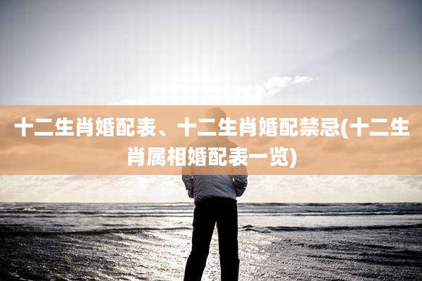 十二生肖婚配表、十二生肖婚配禁忌(十二生肖属相婚配表一览)