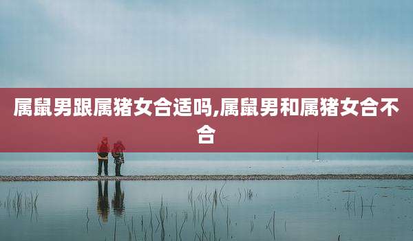 属鼠男跟属猪女合适吗,属鼠男和属猪女合不合