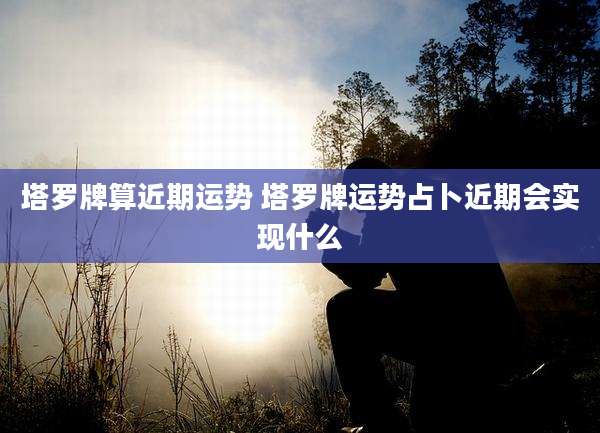 塔罗牌算近期运势 塔罗牌运势占卜近期会实现什么