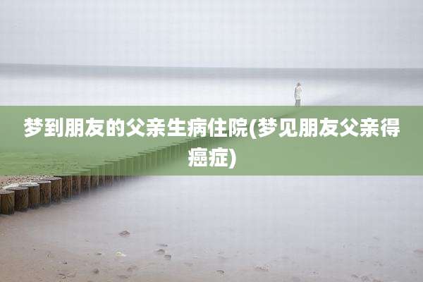 梦到朋友的父亲生病住院(梦见朋友父亲得癌症)