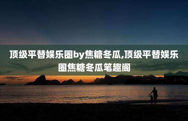 顶级平替娱乐圈by焦糖冬瓜,顶级平替娱乐圈焦糖冬瓜笔趣阁
