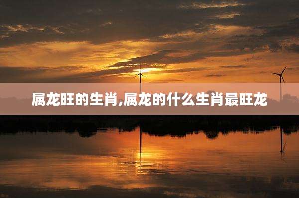 属龙旺的生肖,属龙的什么生肖最旺龙