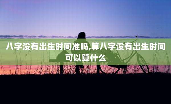 八字没有出生时间准吗,算八字没有出生时间可以算什么