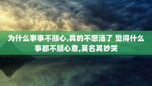 为什么事事不顺心,真的不想活了 觉得什么事都不顺心意,莫名其妙哭