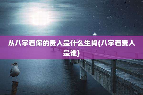 从八字看你的贵人是什么生肖(八字看贵人是谁)