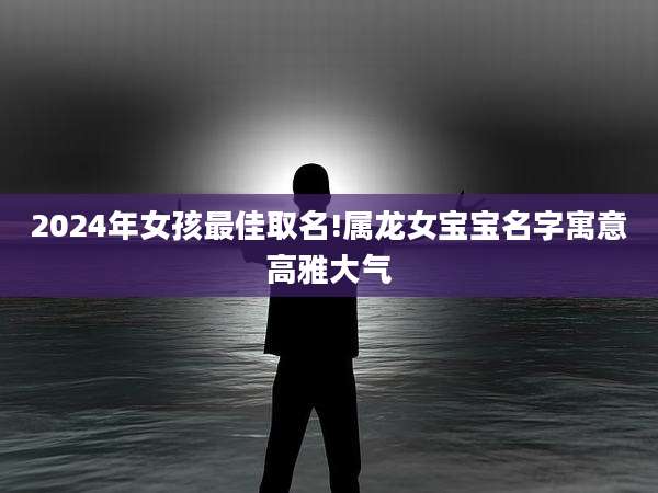 2024年女孩最佳取名!属龙女宝宝名字寓意高雅大气